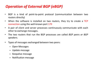 Operation of External BGP (eBGP)
• BGP is a kind of point-to-point protocol (communication between two
routers directly)
• When the software is installed on two routers, they try to create a TCP
connection using the well-known port 179
• A pair of client and server processes continuously communicate with each
other to exchange messages.
• The two routers that run the BGP processes are called BGP peers or BGP
speakers.
• Types of messages exchanged between two peers:
– Open Messages
– Update message
– Keepalive message
– Notification message
 