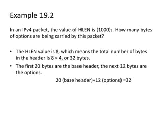 Example 19.2
In an IPv4 packet, the value of HLEN is (1000)2. How many bytes
of options are being carried by this packet?
• The HLEN value is 8, which means the total number of bytes
in the header is 8 × 4, or 32 bytes.
• The first 20 bytes are the base header, the next 12 bytes are
the options.
20 (base header)+12 (options) =32
 