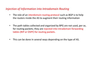 Injection of Information into Intradomain Routing
• The role of an interdomain routing protocol such as BGP is to help
the routers inside the AS to augment their routing information
• The path tables collected and organized by BPG are not used, per se,
for routing packets; they are injected into intradomain forwarding
tables (RIP or OSPF) for routing packets.
• This can be done in several ways depending on the type of AS.
 