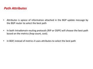 Path Attributes
• Attributes is apiece of information attached in the BGP update message by
the BGP router to select the best path
• In both Intradomain routing protocols (RIP or OSPF) will choose the best path
based on the metrics (hop count, cost).
• In BGP, instead of metrics it uses attributes to select the best path
 
