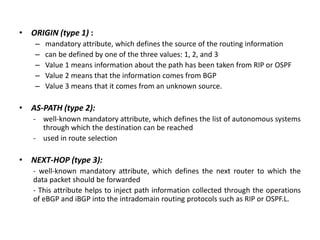• ORIGIN (type 1) :
– mandatory attribute, which defines the source of the routing information
– can be defined by one of the three values: 1, 2, and 3
– Value 1 means information about the path has been taken from RIP or OSPF
– Value 2 means that the information comes from BGP
– Value 3 means that it comes from an unknown source.
• AS-PATH (type 2):
- well-known mandatory attribute, which defines the list of autonomous systems
through which the destination can be reached
- used in route selection
• NEXT-HOP (type 3):
- well-known mandatory attribute, which defines the next router to which the
data packet should be forwarded
- This attribute helps to inject path information collected through the operations
of eBGP and iBGP into the intradomain routing protocols such as RIP or OSPF.L.
 