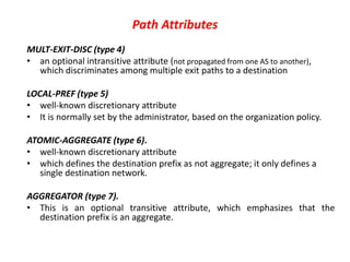 Path Attributes
MULT-EXIT-DISC (type 4)
• an optional intransitive attribute (not propagated from one AS to another),
which discriminates among multiple exit paths to a destination
LOCAL-PREF (type 5)
• well-known discretionary attribute
• It is normally set by the administrator, based on the organization policy.
ATOMIC-AGGREGATE (type 6).
• well-known discretionary attribute
• which defines the destination prefix as not aggregate; it only defines a
single destination network.
AGGREGATOR (type 7).
• This is an optional transitive attribute, which emphasizes that the
destination prefix is an aggregate.
 