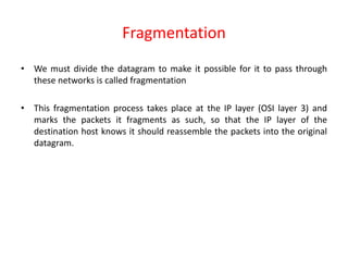 Fragmentation
• We must divide the datagram to make it possible for it to pass through
these networks is called fragmentation
• This fragmentation process takes place at the IP layer (OSI layer 3) and
marks the packets it fragments as such, so that the IP layer of the
destination host knows it should reassemble the packets into the original
datagram.
 