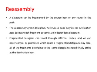 Reassembly
• A datagram can be fragmented by the source host or any router in the
path.
• The reassembly of the datagram, however, is done only by the destination
host because each fragment becomes an independent datagram.
• Fragmented datagram can travel through different routes, and we can
never control or guarantee which route a fragmented datagram may take,
all of the fragments belonging to the same datagram should finally arrive
at the destination host
 