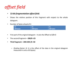 offset field
• 13-bit fragmentation offset field.
• Shows the relative position of this fragment with respect to the whole
datagram.
• Number of bytes ahead of it
• First part of the original datagram - It sets the Offset to 0/8=0
• The second fragment – 200/8 =25
• Third fragment – 200+200 /8 =50
– (Scaling factor: 8. It is the offset of the data in the original datagram
measured in units of 8 bytes)
P3
200 bytes
P2
200 bytes
P1
200 bytes
 