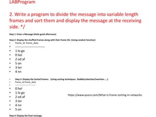 LABProgram
2. Write a program to divide the message into variable length
frames and sort them and display the message at the receiving
side. */
Step 1: Enter a Message (Hello good afternoon)
Step 2: Display the shuffled frames along with their frame IDs (Using random function)
• frame_id frame_data
• ----------------------------
• 1 lo go
• 0 hel
• 2 od af
• 5 on
• 3 ter
• 4 nn
• Step 3: Display the Sorted frames: (Using sorting techniques : Bubble/selection/insertion……)
• frame_id frame_data
• ----------------------------
• 0 hel
• 1 lo go
• 2 od af
• 3 ter
• 4 nn
• 5 on
Step 4: Display the final message
https://www.quora.com/What-is-frame-sorting-in-networks
 