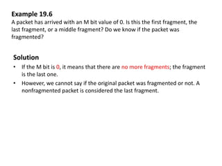 Example 19.6
A packet has arrived with an M bit value of 0. Is this the first fragment, the
last fragment, or a middle fragment? Do we know if the packet was
fragmented?
Solution
• If the M bit is 0, it means that there are no more fragments; the fragment
is the last one.
• However, we cannot say if the original packet was fragmented or not. A
nonfragmented packet is considered the last fragment.
 