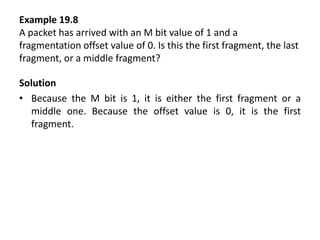 Example 19.8
A packet has arrived with an M bit value of 1 and a
fragmentation offset value of 0. Is this the first fragment, the last
fragment, or a middle fragment?
Solution
• Because the M bit is 1, it is either the first fragment or a
middle one. Because the offset value is 0, it is the first
fragment.
 