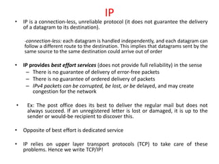 IP
• IP is a connection-less, unreliable protocol (it does not guarantee the delivery
of a datagram to its destination).
-connection-less: each datagram is handled independently, and each datagram can
follow a different route to the destination. This implies that datagrams sent by the
same source to the same destination could arrive out of order
• IP provides best effort services (does not provide full reliability) in the sense
– There is no guarantee of delivery of error-free packets
– There is no guarantee of ordered delivery of packets
– IPv4 packets can be corrupted, be lost, or be delayed, and may create
congestion for the network
• Ex: The post office does its best to deliver the regular mail but does not
always succeed. If an unregistered letter is lost or damaged, it is up to the
sender or would-be recipient to discover this.
• Opposite of best effort is dedicated service
• IP relies on upper layer transport protocols (TCP) to take care of these
problems. Hence we write TCP/IP!
 