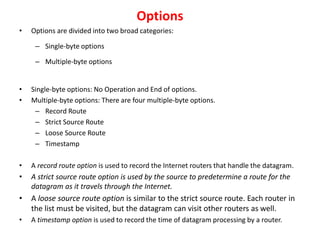 Options
• Options are divided into two broad categories:
– Single-byte options
– Multiple-byte options
• Single-byte options: No Operation and End of options.
• Multiple-byte options: There are four multiple-byte options.
– Record Route
– Strict Source Route
– Loose Source Route
– Timestamp
• A record route option is used to record the Internet routers that handle the datagram.
• A strict source route option is used by the source to predetermine a route for the
datagram as it travels through the Internet.
• A loose source route option is similar to the strict source route. Each router in
the list must be visited, but the datagram can visit other routers as well.
• A timestamp option is used to record the time of datagram processing by a router.
 