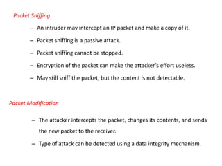 Packet Sniffing
– An intruder may intercept an IP packet and make a copy of it.
– Packet sniffing is a passive attack.
– Packet sniffing cannot be stopped.
– Encryption of the packet can make the attacker’s effort useless.
– May still sniff the packet, but the content is not detectable.
Packet Modification
– The attacker intercepts the packet, changes its contents, and sends
the new packet to the receiver.
– Type of attack can be detected using a data integrity mechanism.
 