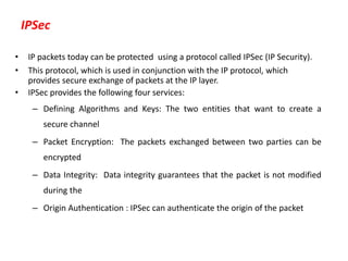 IPSec
• IP packets today can be protected using a protocol called IPSec (IP Security).
• This protocol, which is used in conjunction with the IP protocol, which
provides secure exchange of packets at the IP layer.
• IPSec provides the following four services:
– Defining Algorithms and Keys: The two entities that want to create a
secure channel
– Packet Encryption: The packets exchanged between two parties can be
encrypted
– Data Integrity: Data integrity guarantees that the packet is not modified
during the
– Origin Authentication : IPSec can authenticate the origin of the packet
 