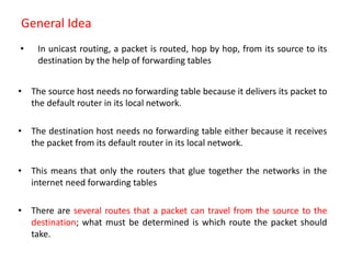 General Idea
• In unicast routing, a packet is routed, hop by hop, from its source to its
destination by the help of forwarding tables
• The source host needs no forwarding table because it delivers its packet to
the default router in its local network.
• The destination host needs no forwarding table either because it receives
the packet from its default router in its local network.
• This means that only the routers that glue together the networks in the
internet need forwarding tables
• There are several routes that a packet can travel from the source to the
destination; what must be determined is which route the packet should
take.
 