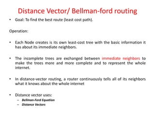 Distance Vector/ Bellman-ford routing
• Goal: To find the best route (least cost path).
Operation:
• Each Node creates is its own least-cost tree with the basic information it
has about its immediate neighbors.
• The incomplete trees are exchanged between immediate neighbors to
make the trees more and more complete and to represent the whole
internet.
• In distance-vector routing, a router continuously tells all of its neighbors
what it knows about the whole internet
• Distance vector uses:
– Bellman-Ford Equation
– Distance Vectors
 