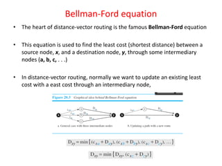 Bellman-Ford equation
• The heart of distance-vector routing is the famous Bellman-Ford equation
• This equation is used to find the least cost (shortest distance) between a
source node, x, and a destination node, y, through some intermediary
nodes (a, b, c, . . .)
• In distance-vector routing, normally we want to update an existing least
cost with a east cost through an intermediary node,
 