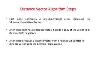 Distance Vector Algorithm Steps
• Each node constructs a one-dimensional array containing the
"distances"(costs) to all other.
• After each node has created its vector, it sends a copy of the vector to all
its immediate neighbors
• After a node receives a distance vector from a neighbor, it updates its
distance vector using the Bellman-Ford equation
 