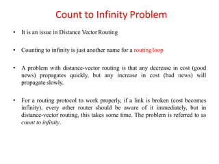 Count to Infinity Problem
• It is an issue in Distance Vector Routing
• Counting to infinity is just another name for a routingloop
• A problem with distance-vector routing is that any decrease in cost (good
news) propagates quickly, but any increase in cost (bad news) will
propagate slowly.
• For a routing protocol to work properly, if a link is broken (cost becomes
infinity), every other router should be aware of it immediately, but in
distance-vector routing, this takes some time. The problem is referred to as
count to infinity.
 