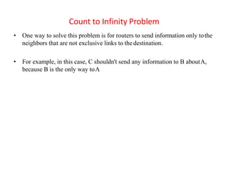 Count to Infinity Problem
• One way to solve this problem is for routers to send information only tothe
neighbors that are not exclusive links to the destination.
• For example, in this case, C shouldn't send any information to B aboutA,
because B is the only way toA
 