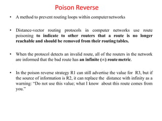 Poison Reverse
• A method to prevent routing loops within computernetworks
• Distance-vector routing protocols in computer networks use route
poisoning to indicate to other routers that a route is no longer
reachable and should be removed from their routingtables.
• When the protocol detects an invalid route, all of the routers in the network
are informed that the bad route has an infinite (∞) routemetric.
• In the poison reverse strategy R1 can still advertise the value for R3, but if
the source of information is R2, it can replace the distance with infinity as a
warning: “Do not use this value; what I know about this route comes from
you.”
 