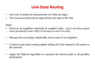 Link-State Routing
• link-state to define the characteristic of a link (an edge)
• The cost associated with an edge defines the state of the link
Steps:
• Discover its neighbors and build its neighbor table - Each Link State enabled
router periodically sends a HELLO message on each of its links.
• Measure the cost (delay, bandwidth, etc) to each of its neighbors
• Construct and send a routing update telling all it has learned to all routers in
the network
• Apply the Dijkstra algorithm to construct the shortest path to all possible
destinations
 