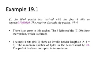 Example 19.1
Q. An IPv4 packet has arrived with the first 8 bits as
shown:01000010. The receiver discards the packet. Why?
• There is an error in this packet. The 4 leftmost bits (0100) show
the version, which is correct.
• The next 4 bits (0010) show an invalid header length (2 × 4 =
8). The minimum number of bytes in the header must be 20.
The packet has been corrupted in transmission.
 