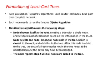 Formation of Least-Cost Trees
• Path calculation (Dijkstra’s algorithm): Each router computes best path
over complete network .
• Each node needs to run the famous Dijkstra Algorithm.
• This iterative algorithm uses the following steps:
– Node chooses itself as the root, creating a tree with a single node,
and sets total cost of each node based on the information in the LSDB.
– Node selects one node, among all nodes not in the tree, which is
closest to the root, and adds this to the tree. After this node is added
to the tree, the cost of all other nodes not in the tree needs to be
updated because the paths may have been changed.
– The node repeats step 2 until all nodes are added to the tree.
 