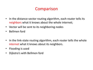 Comparison
• In the distance-vector routing algorithm, each router tells its
neighbors what it knows about the whole internet;
• Vector will be sent to its neighboring nodes
• Bellmen ford
• In the link-state routing algorithm, each router tells the whole
internet what it knows about its neighbors.
• Flooding is used
• Dijkstra’s with Bellmen ford
 