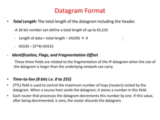 Datagram Format
• Total Length: The total length of the datagram including the header.
-A 16-bit number can define a total length of up to 65,535
- Length of data = total length − (HLEN) × 4
- 65535 – (5*4)=65515
- Identification, Flags, and Fragmentation Offset
These three fields are related to the fragmentation of the IP datagram when the size of
the datagram is larger than the underlying network can carry.
• Time-to-live (8 bits i.e. 0 to 255)
• (TTL) field is used to control the maximum number of hops (routers) visited by the
datagram. When a source host sends the datagram, it stores a number in this field.
• Each router that processes the datagram decrements this number by one. If this value,
after being decremented, is zero, the router discards the datagram.
 
