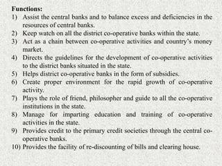 Functions:
1) Assist the central banks and to balance excess and deficiencies in the
resources of central banks.
2) Keep watch on all the district co-operative banks within the state.
3) Act as a chain between co-operative activities and country’s money
market.
4) Directs the guidelines for the development of co-operative activities
to the district banks situated in the state.
5) Helps district co-operative banks in the form of subsidies.
6) Create proper environment for the rapid growth of co-operative
activity.
7) Plays the role of friend, philosopher and guide to all the co-operative
institutions in the state.
8) Manage for imparting education and training of co-operative
activities in the state.
9) Provides credit to the primary credit societies through the central co-
operative banks.
10) Provides the facility of re-discounting of bills and clearing house.
 