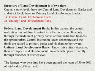 Structure of Land Development is of two tier:
One at a state level, there are Central Land Development Banks and
at district level, there are Primary Land Development Banks.
1) Federal Land Development Bank
2) Unitary Land Development Bank
Federal Land Development Bank: In this pattern, the central
institution has not direct contact with the borrowers. It is only
through the medium of primary banks central institution finances
the agriculturists. Central institution issues debentures and the
funds are passed to primary banks and via them to borrowers.
Unitary Land Development Bank: Under this unitary structure,
there are Apex Land Development Banks which operate directly
through branches at district level.
The farmers who own land have been granted the loans of 50 to 60%
of total value of their land.
 