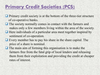 Primary Credit Societies (PCS)
 Primary credit society is at the bottom of the three-tier structure
of co-operative banks.
 The society normally comes in contact with the farmers and
makes only a few members living within the area of the society.
 Here individuals of a particular area meet together inspired by
sentiment of co-operation.
 Every member has to pay his share in the share capital. The
price of a share is nominal.
 The main aim of forming this organisation is to make the
farmers free from the fatal grip of local lenders and releasing
them from their exploitation and providing the credit at cheaper
rates of interest.
 
