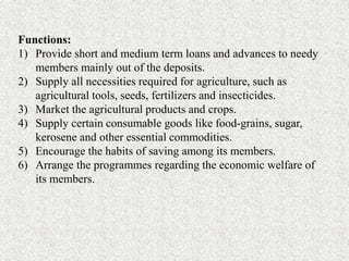 Functions:
1) Provide short and medium term loans and advances to needy
members mainly out of the deposits.
2) Supply all necessities required for agriculture, such as
agricultural tools, seeds, fertilizers and insecticides.
3) Market the agricultural products and crops.
4) Supply certain consumable goods like food-grains, sugar,
kerosene and other essential commodities.
5) Encourage the habits of saving among its members.
6) Arrange the programmes regarding the economic welfare of
its members.
 