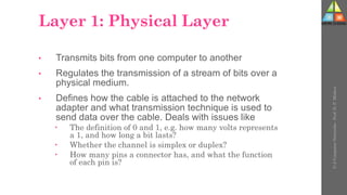 Layer 1: Physical Layer
• Transmits bits from one computer to another
• Regulates the transmission of a stream of bits over a
physical medium.
• Defines how the cable is attached to the network
adapter and what transmission technique is used to
send data over the cable. Deals with issues like
 The definition of 0 and 1, e.g. how many volts represents
a 1, and how long a bit lasts?
 Whether the channel is simplex or duplex?
 How many pins a connector has, and what the function
of each pin is?
U-2
Computer
Networks
-
Prof.
D.
P.
Mishra
 