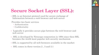 Secure Socket Layer (SSL):
• SSL is an Internet protocol used for secure exchange of
Information between a web browser and web server
Provides two basic services
 Authentication
 Confidentiality
• Logically it provides secure pipe between the web browser and
web server
• SSL is developed by Netscape corporation in 1994 since then SSL
becomes the world most popular web security mechanism
• SSL is supported by all web browsers available in the market
• SSL comes in three version 2 , 3 and 3.1
U-2
Computer
Networks
-
Prof.
D.
P.
Mishra
 