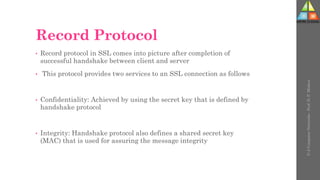 Record Protocol
• Record protocol in SSL comes into picture after completion of
successful handshake between client and server
• This protocol provides two services to an SSL connection as follows
• Confidentiality: Achieved by using the secret key that is defined by
handshake protocol
• Integrity: Handshake protocol also defines a shared secret key
(MAC) that is used for assuring the message integrity
U-2
Computer
Networks
-
Prof.
D.
P.
Mishra
 