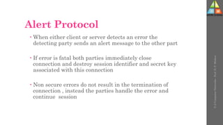 Alert Protocol
 When either client or server detects an error the
detecting party sends an alert message to the other part
 If error is fatal both parties immediately close
connection and destroy session identifier and secret key
associated with this connection
 Non secure errors do not result in the termination of
connection , instead the parties handle the error and
continue session
U-2
Computer
Networks
-
Prof.
D.
P.
Mishra
 