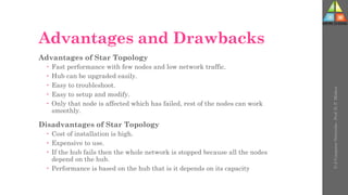 Advantages and Drawbacks
Advantages of Star Topology
 Fast performance with few nodes and low network traffic.
 Hub can be upgraded easily.
 Easy to troubleshoot.
 Easy to setup and modify.
 Only that node is affected which has failed, rest of the nodes can work
smoothly.
Disadvantages of Star Topology
 Cost of installation is high.
 Expensive to use.
 If the hub fails then the whole network is stopped because all the nodes
depend on the hub.
 Performance is based on the hub that is it depends on its capacity
U-2
Computer
Networks
-
Prof.
D.
P.
Mishra
 