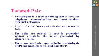 Twisted Pair
• Twisted-pair is a type of cabling that is used for
telephone communications and most modern
Ethernet networks.
• A pair of wires forms a circuit that can transmit
data.
• The pairs are twisted to provide protection
against crosstalk, the noise generated by
adjacent pairs.
• There are two basic types, shielded twisted-pair
(STP) and unshielded twisted-pair (UTP).
U-2
Computer
Networks
-
Prof.
D.
P.
Mishra
 