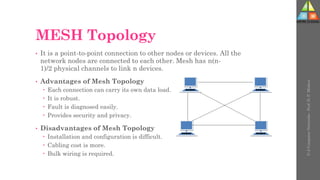 MESH Topology
• It is a point-to-point connection to other nodes or devices. All the
network nodes are connected to each other. Mesh has n(n-
1)/2 physical channels to link n devices.
• Advantages of Mesh Topology
 Each connection can carry its own data load.
 It is robust.
 Fault is diagnosed easily.
 Provides security and privacy.
• Disadvantages of Mesh Topology
 Installation and configuration is difficult.
 Cabling cost is more.
 Bulk wiring is required.
U-2
Computer
Networks
-
Prof.
D.
P.
Mishra
 