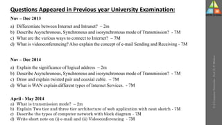 U-2
Computer
Networks
-
Prof.
D.
P.
Mishra
Questions Appeared in Previous year University Examination:
Nov – Dec 2013
a) Differentiate between Internet and Intranet? – 2m
b) Describe Asynchronous, Synchronous and isosynchronous mode of Transmission? - 7M
c) What are the various ways to connect to Internet? – 7M
d) What is videoconferencing? Also explain the concept of e-mail Sending and Receiving - 7M
Nov – Dec 2014
a) Explain the significance of logical address – 2m
b) Describe Asynchronous, Synchronous and isosynchronous mode of Transmission? - 7M
c) Draw and explain twisted pair and coaxial cable. – 7M
d) What is WAN explain different types of Internet Services. - 7M
April - May 2014
a) What is transmission mode? – 2m
b) Explain Two tier and three tier architecture of web application with neat sketch - 7M
c) Describe the types of computer network with block diagram - 7M
d) Write short note on (i) e-mail and (ii) Videoconferencing - 7M
 