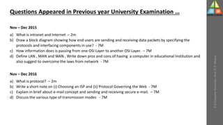 U-2
Computer
Networks
-
Prof.
D.
P.
Mishra
Questions Appeared in Previous year University Examination …
Nov – Dec 2015
a) What is intranet and Internet – 2m
b) Draw a block diagram showing how end users are sending and receiving data packets by specifying the
protocols and interfacing components in use? - 7M
c) How information does is passing from one OSI Layer to another OSI Layer. – 7M
d) Define LAN , MAN and WAN , Write down pros and cons of having a computer in educational Institution and
also suggest to overcome the laws from network - 7M
Nov – Dec 2016
a) What is protocol? – 2m
b) Write a short note on (i) Choosing an ISP and (ii) Protocol Governing the Web - 7M
c) Explain in brief about e-mail concept and sending and receiving secure e-mail. – 7M
d) Discuss the various type of transmission modes - 7M
 