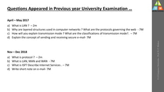 U-2
Computer
Networks
-
Prof.
D.
P.
Mishra
Questions Appeared in Previous year University Examination …
April – May 2017
a) What is LAN ? – 2m
b) Why are layered structures used in computer networks ? What are the protocols governing the web - 7M
c) How will you explain transmission mode ? What are the classifications of transmission mode?. – 7M
d) Explain the concept of sending and receiving secure e-mail- 7M
Nov – Dec 2018
a) What is protocol ? – 2m
b) What is LAN, MAN and WAN - 7M
c) What is ISP? Describe Internet Services . – 7M
d) Write short note on e-mail- 7M
 