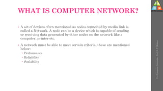 WHAT IS COMPUTER NETWORK?
• A set of devices often mentioned as nodes connected by media link is
called a Network. A node can be a device which is capable of sending
or receiving data generated by other nodes on the network like a
computer, printer etc.
• A network must be able to meet certain criteria, these are mentioned
below:
 Performance
 Reliability
 Scalability
U-2
Computer
Networks
-
Prof.
D.
P.
Mishra
 