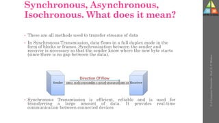 Synchronous, Asynchronous,
Isochronous. What does it mean?
• These are all methods used to transfer streams of data
• In Synchronous Transmission, data flows in a full duplex mode in the
form of blocks or frames. Synchronization between the sender and
receiver is necessary so that the sender know where the new byte starts
(since there is no gap between the data).
• Synchronous Transmission is efficient, reliable and is used for
transferring a large amount of data. It provides real-time
communication between connected devices
U-2
Computer
Networks
-
Prof.
D.
P.
Mishra
 