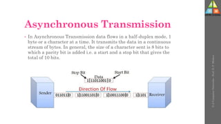 Asynchronous Transmission
• In Asynchronous Transmission data flows in a half-duplex mode, 1
byte or a character at a time. It transmits the data in a continuous
stream of bytes. In general, the size of a character sent is 8 bits to
which a parity bit is added i.e. a start and a stop bit that gives the
total of 10 bits.
U-2
Computer
Networks
-
Prof.
D.
P.
Mishra
 