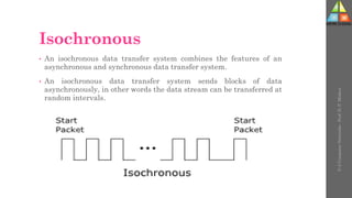 Isochronous
• An isochronous data transfer system combines the features of an
asynchronous and synchronous data transfer system.
• An isochronous data transfer system sends blocks of data
asynchronously, in other words the data stream can be transferred at
random intervals.
U-2
Computer
Networks
-
Prof.
D.
P.
Mishra
 