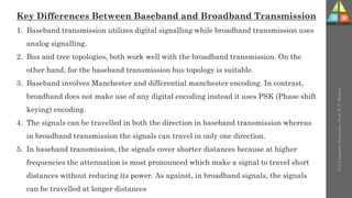 U-2
Computer
Networks
-
Prof.
D.
P.
Mishra
Key Differences Between Baseband and Broadband Transmission
1. Baseband transmission utilizes digital signalling while broadband transmission uses
analog signalling.
2. Bus and tree topologies, both work well with the broadband transmission. On the
other hand, for the baseband transmission bus topology is suitable.
3. Baseband involves Manchester and differential manchester encoding. In contrast,
broadband does not make use of any digital encoding instead it uses PSK (Phase shift
keying) encoding.
4. The signals can be travelled in both the direction in baseband transmission whereas
in broadband transmission the signals can travel in only one direction.
5. In baseband transmission, the signals cover shorter distances because at higher
frequencies the attenuation is most pronounced which make a signal to travel short
distances without reducing its power. As against, in broadband signals, the signals
can be travelled at longer distances
 