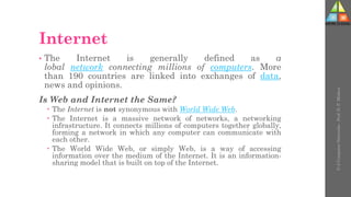 Internet
• The Internet is generally defined as a
lobal network connecting millions of computers. More
than 190 countries are linked into exchanges of data,
news and opinions.
Is Web and Internet the Same?
 The Internet is not synonymous with World Wide Web.
 The Internet is a massive network of networks, a networking
infrastructure. It connects millions of computers together globally,
forming a network in which any computer can communicate with
each other.
 The World Wide Web, or simply Web, is a way of accessing
information over the medium of the Internet. It is an information-
sharing model that is built on top of the Internet.
U-2
Computer
Networks
-
Prof.
D.
P.
Mishra
 