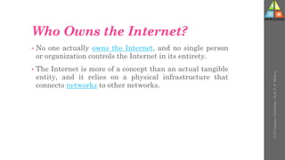 Who Owns the Internet?
• No one actually owns the Internet, and no single person
or organization controls the Internet in its entirety.
• The Internet is more of a concept than an actual tangible
entity, and it relies on a physical infrastructure that
connects networks to other networks.
U-2
Computer
Networks
-
Prof.
D.
P.
Mishra
 
