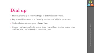 Dial up
• This is generally the slowest type of Internet connection,
• Try to avoid it unless it is the only service available in your area.
• Dial-up Internet uses your phone line,
• Unless you have multiple phone lines you will not be able to use your
landline and the Internet at the same time.
U-2
Computer
Networks
-
Prof.
D.
P.
Mishra
 